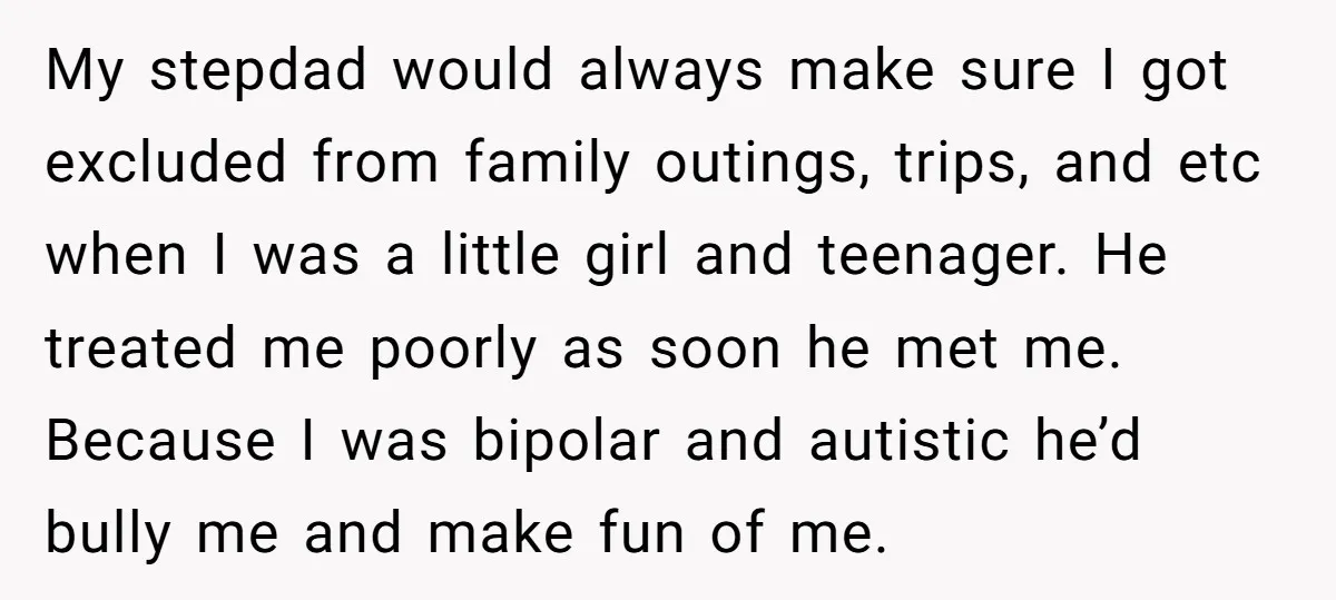 My stepdad would always make sure I got excluded from family outings, trips, and etc when I was a little girl and teenager. He treated me poorly as soon he...
