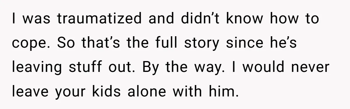 I was traumatized and didn’t know how to cope. So that’s the full story since he’s leaving stuff out. By the way. I would never leave your kids alone with...