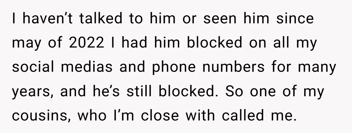 I haven’t talked to him or seen him since may of 2022 I had him blocked on all my social medias and phone numbers for many years, and he’s still...
