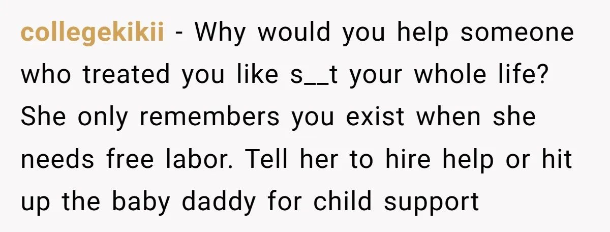 collegekikii − Why would you help someone who treated you like s__t your whole life? She only remembers you exist when she needs free labor. Tell her to hire help...