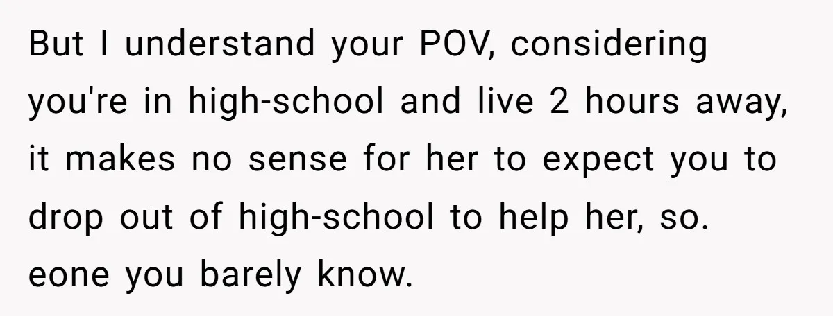 But I understand your POV, considering you're in high-school and live 2 hours away, it makes no sense for her to expect you to drop out of high-school to help...