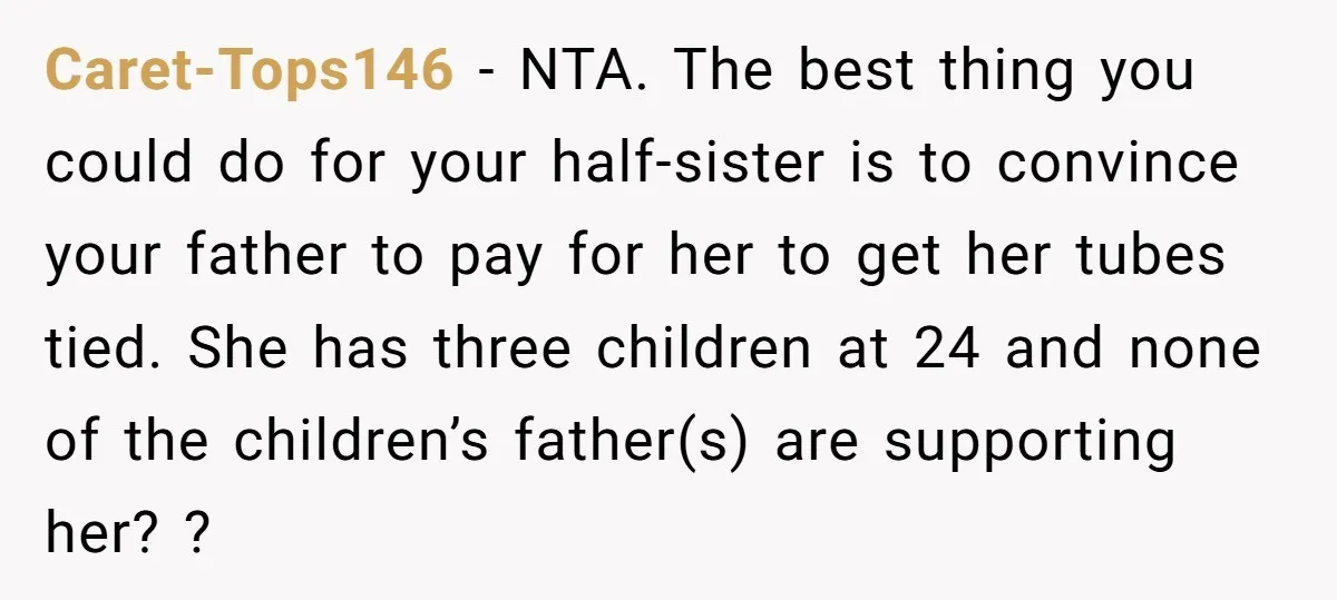 Caret-Tops146 − NTA. The best thing you could do for your half-sister is to convince your father to pay for her to get her tubes tied. She has three children...