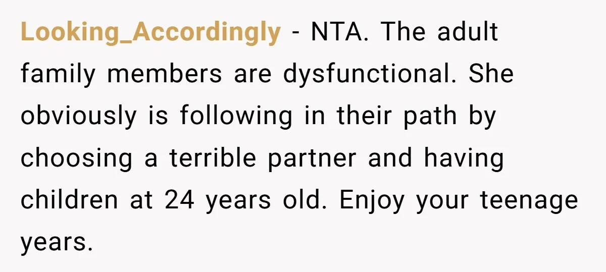Looking_Accordingly − NTA. The adult family members are dysfunctional. She obviously is following in their path by choosing a terrible partner and having children at 24 years old. Enjoy your...