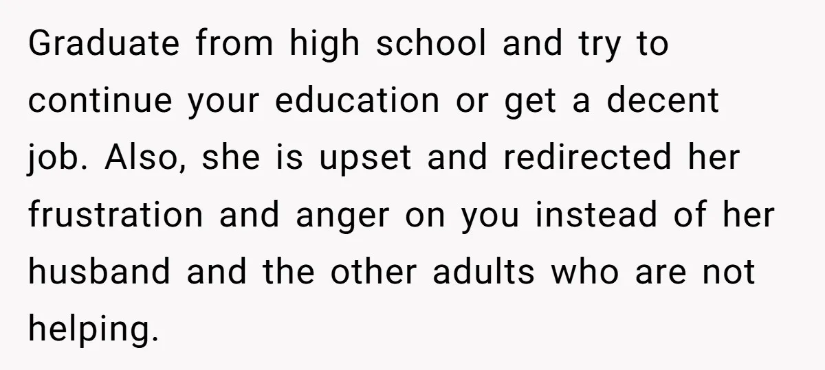 Graduate from high school and try to continue your education or get a decent job. Also, she is upset and redirected her frustration and anger on you instead of her...
