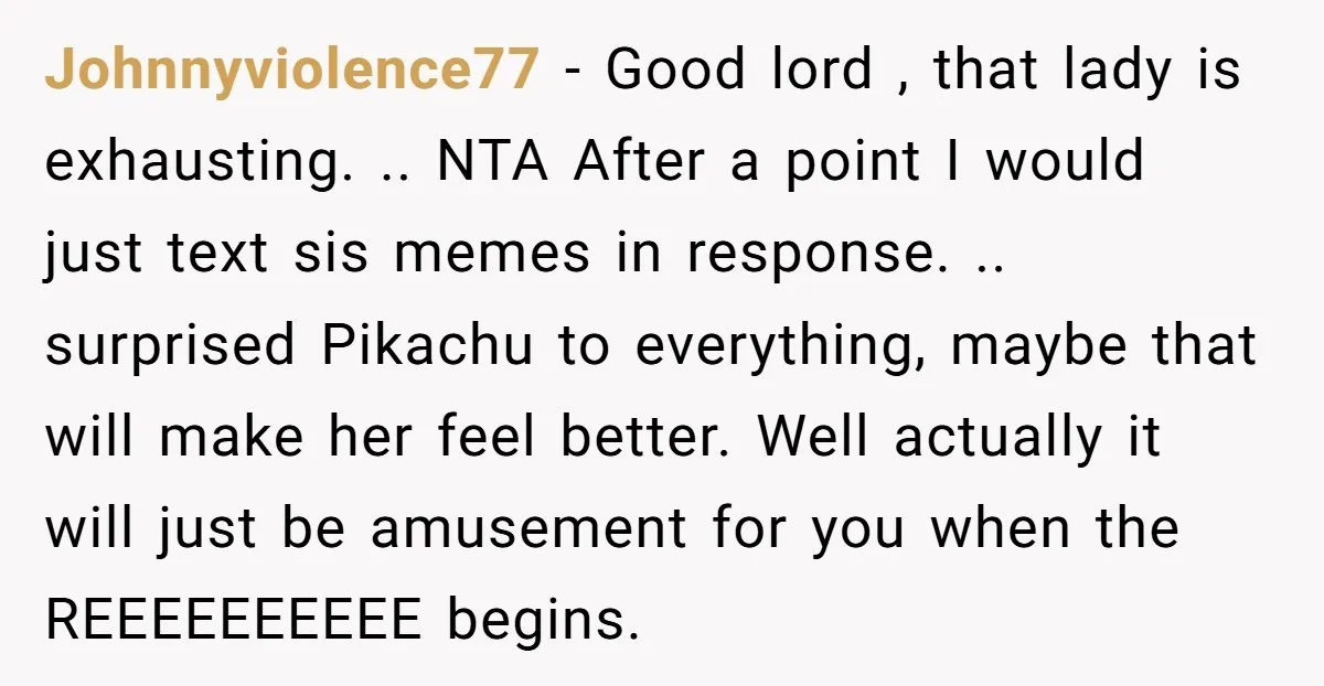 Johnnyviolence77 − Good lord , that lady is exhausting. .. NTA After a point I would just text sis memes in response. .. surprised Pikachu to everything, maybe that will...