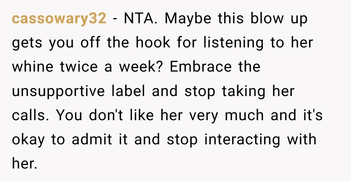 cassowary32 − NTA. Maybe this blow up gets you off the hook for listening to her whine twice a week? Embrace the unsupportive label and stop taking her calls. You...
