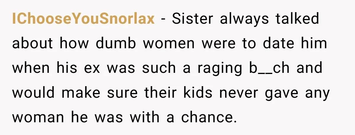 IChooseYouSnorlax − Sister always talked about how dumb women were to date him when his ex was such a raging b__ch and would make sure their kids never gave any...