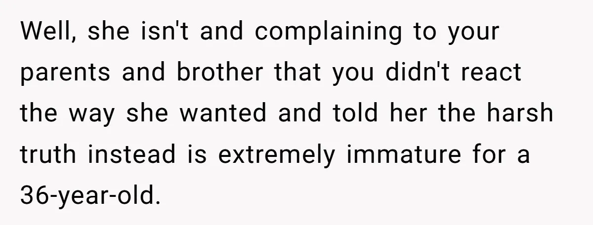 Well, she isn't and complaining to your parents and brother that you didn't react the way she wanted and told her the harsh truth instead is extremely immature for a...