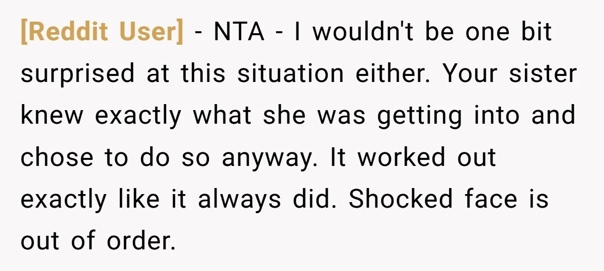 [Reddit User] − NTA - I wouldn't be one bit surprised at this situation either. Your sister knew exactly what she was getting into and chose to do so anyway....