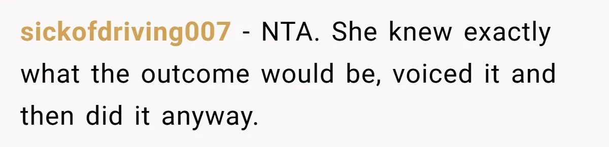 sickofdriving007 − NTA. She knew exactly what the outcome would be, voiced it and then did it anyway.