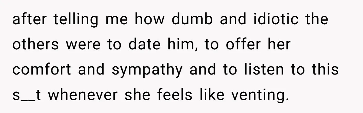 after telling me how dumb and idiotic the others were to date him, to offer her comfort and sympathy and to listen to this s__t whenever she feels like venting.