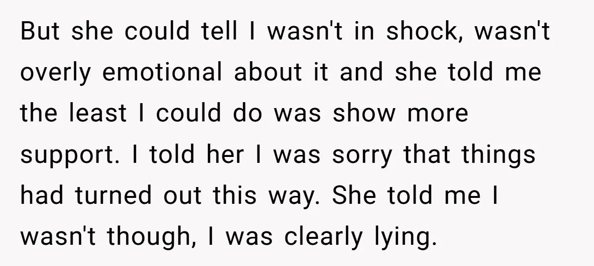 But she could tell I wasn't in shock, wasn't overly emotional about it and she told me the least I could do was show more support. I told her I...