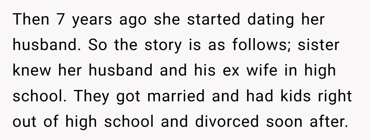 Then 7 years ago she started dating her husband. So the story is as follows; sister knew her husband and his ex wife in high school. They got married and...