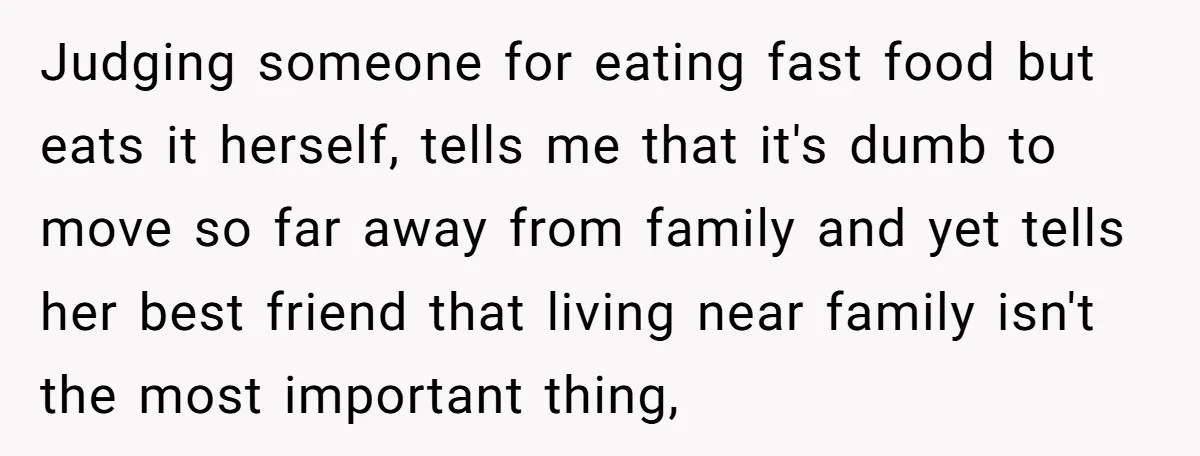 Judging someone for eating fast food but eats it herself, tells me that it's dumb to move so far away from family and yet tells her best friend that living...
