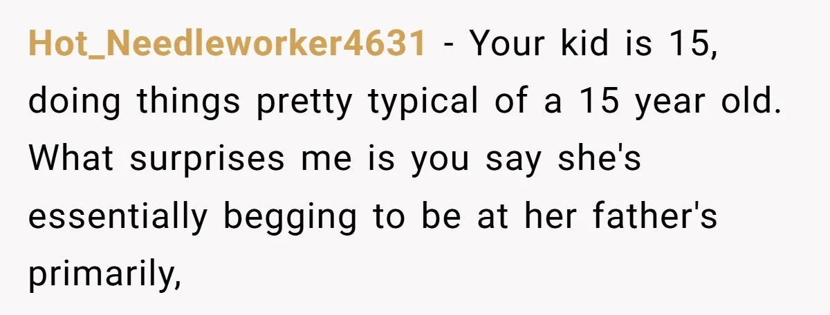 Hot_Needleworker4631 − Your kid is 15, doing things pretty typical of a 15 year old. What surprises me is you say she's essentially begging to be at her father's primarily,