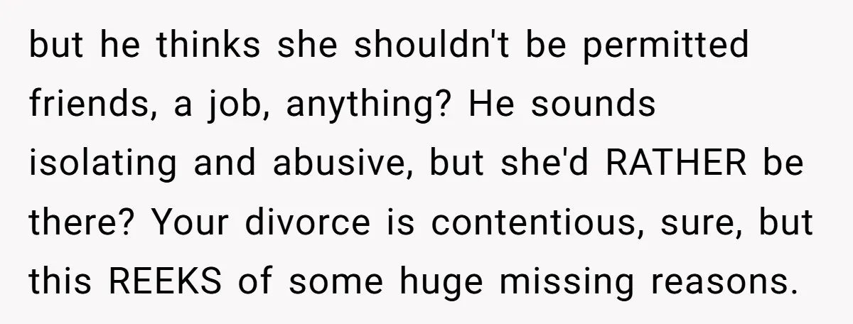 but he thinks she shouldn't be permitted friends, a job, anything? He sounds isolating and abusive, but she'd RATHER be there? Your divorce is contentious, sure, but this REEKS of...