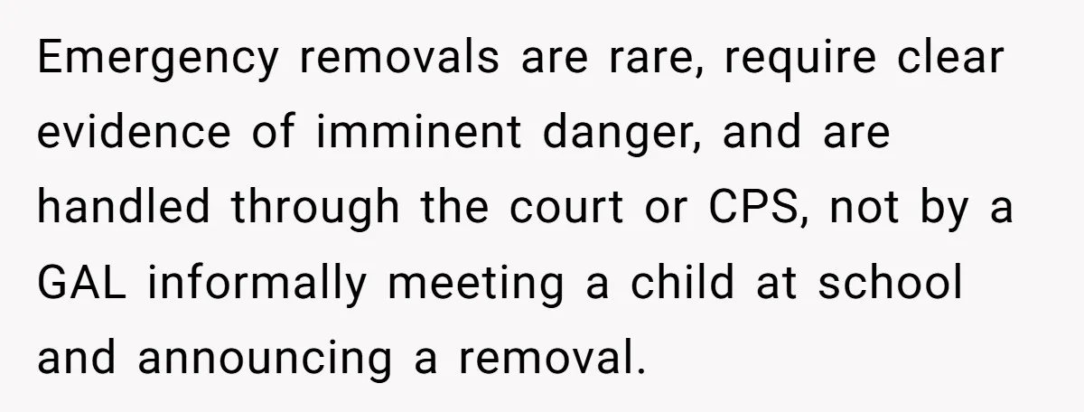 Emergency removals are rare, require clear evidence of imminent danger, and are handled through the court or CPS, not by a GAL informally meeting a child at school and announcing...