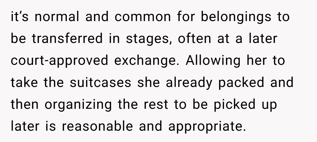 it’s normal and common for belongings to be transferred in stages, often at a later court-approved exchange. Allowing her to take the suitcases she already packed and then organizing the...