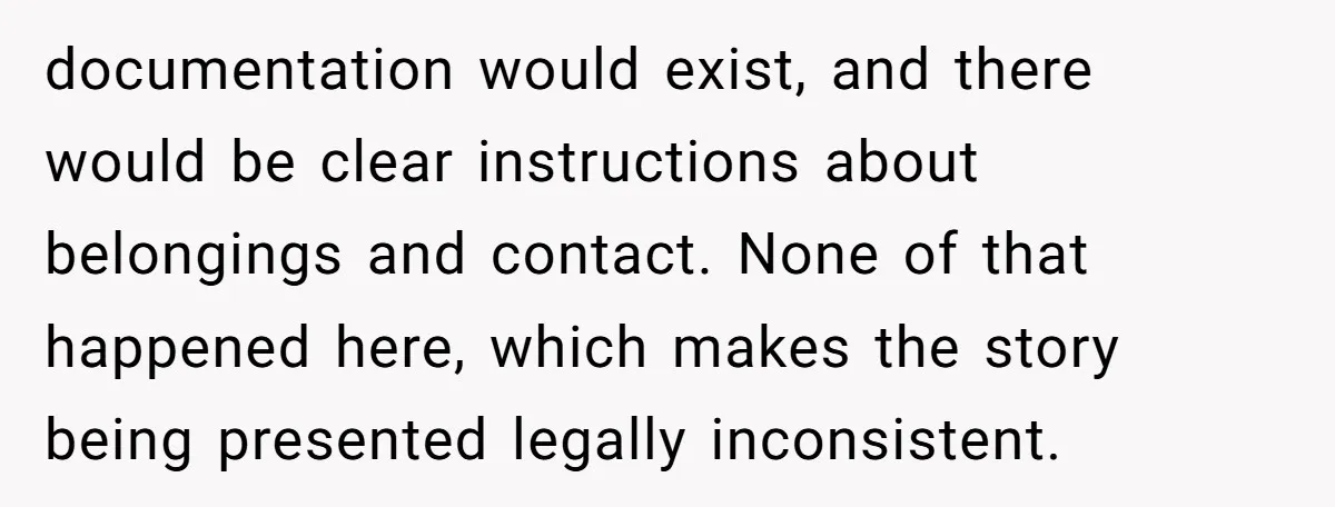 documentation would exist, and there would be clear instructions about belongings and contact. None of that happened here, which makes the story being presented legally inconsistent.