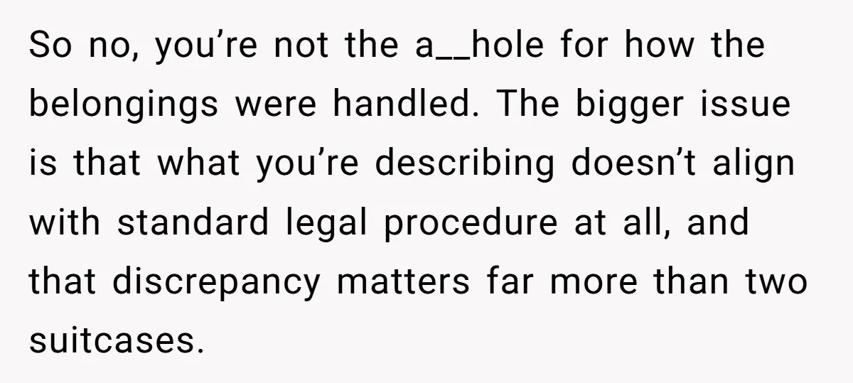 So no, you’re not the a__hole for how the belongings were handled. The bigger issue is that what you’re describing doesn’t align with standard legal procedure at all, and that...