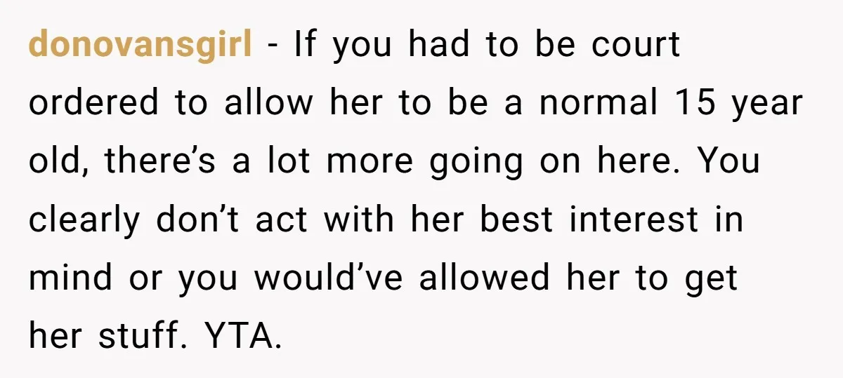 donovansgirl − If you had to be court ordered to allow her to be a normal 15 year old, there’s a lot more going on here. You clearly don’t act...