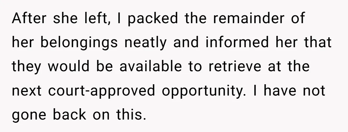 After she left, I packed the remainder of her belongings neatly and informed her that they would be available to retrieve at the next court-approved opportunity. I have not gone...