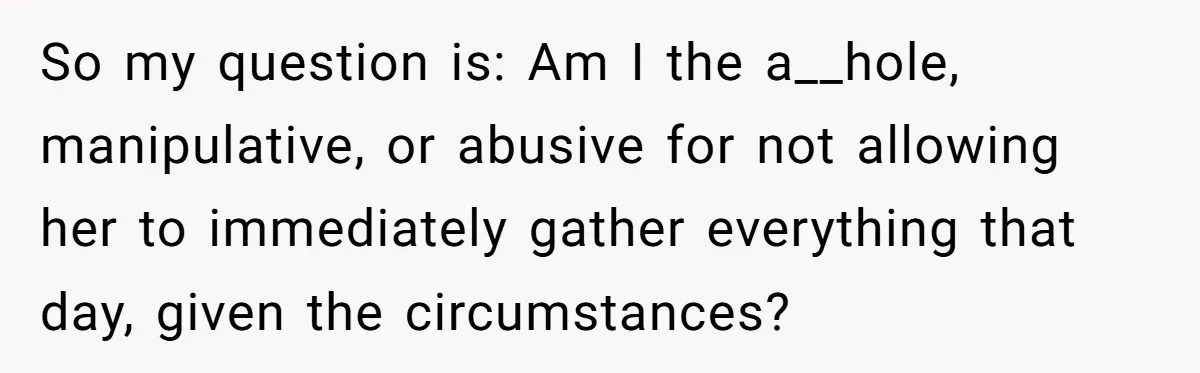 So my question is: Am I the a__hole, manipulative, or abusive for not allowing her to immediately gather everything that day, given the circumstances?