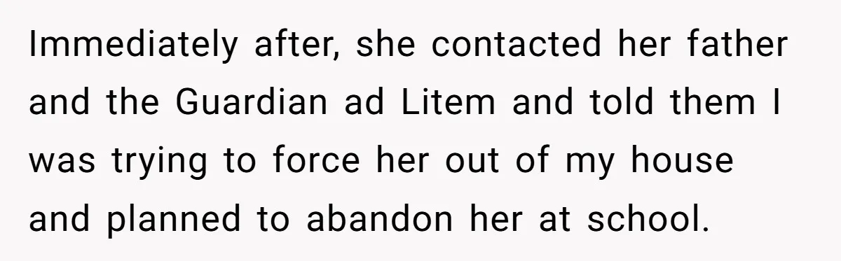 Immediately after, she contacted her father and the Guardian ad Litem and told them I was trying to force her out of my house and planned to abandon her at...