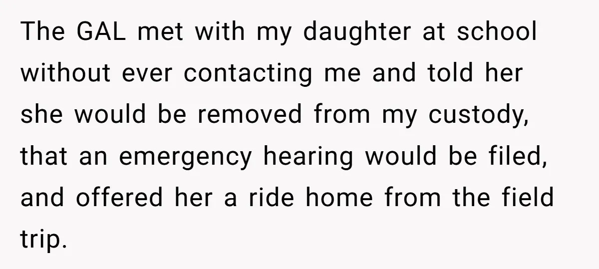 The GAL met with my daughter at school without ever contacting me and told her she would be removed from my custody, that an emergency hearing would be filed, and...