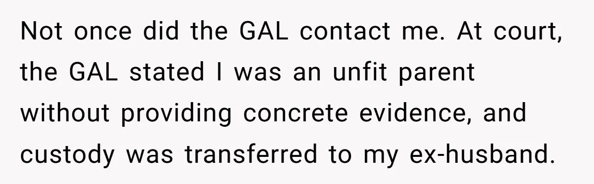 Not once did the GAL contact me. At court, the GAL stated I was an unfit parent without providing concrete evidence, and custody was transferred to my ex-husband.