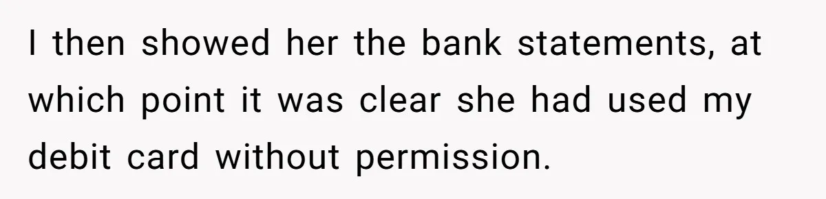 I then showed her the bank statements, at which point it was clear she had used my debit card without permission.