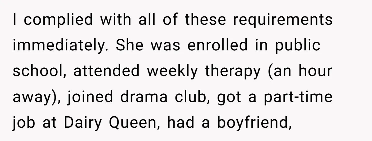 I complied with all of these requirements immediately. She was enrolled in public school, attended weekly therapy (an hour away), joined drama club, got a part-time job at Dairy Queen,...