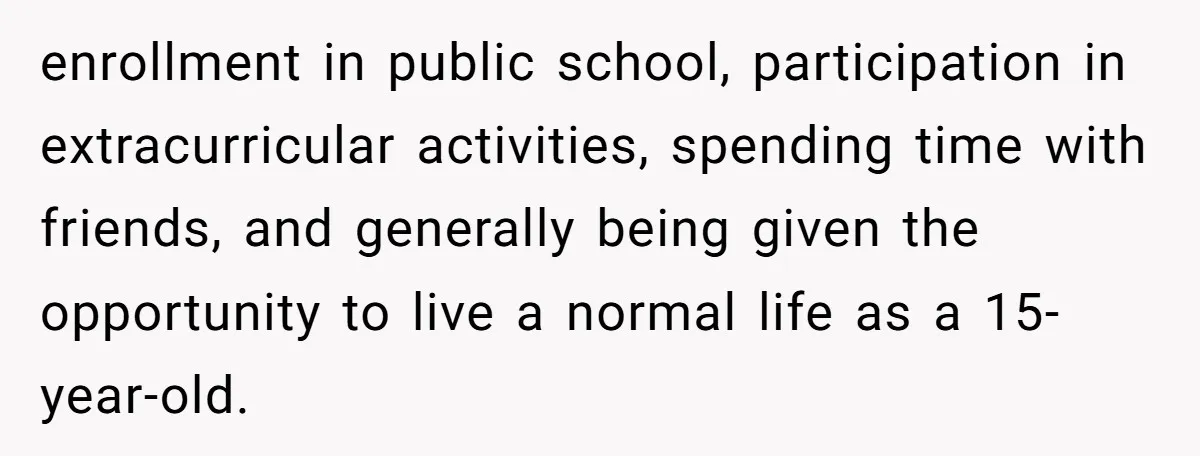 enrollment in public school, participation in extracurricular activities, spending time with friends, and generally being given the opportunity to live a normal life as a 15-year-old.