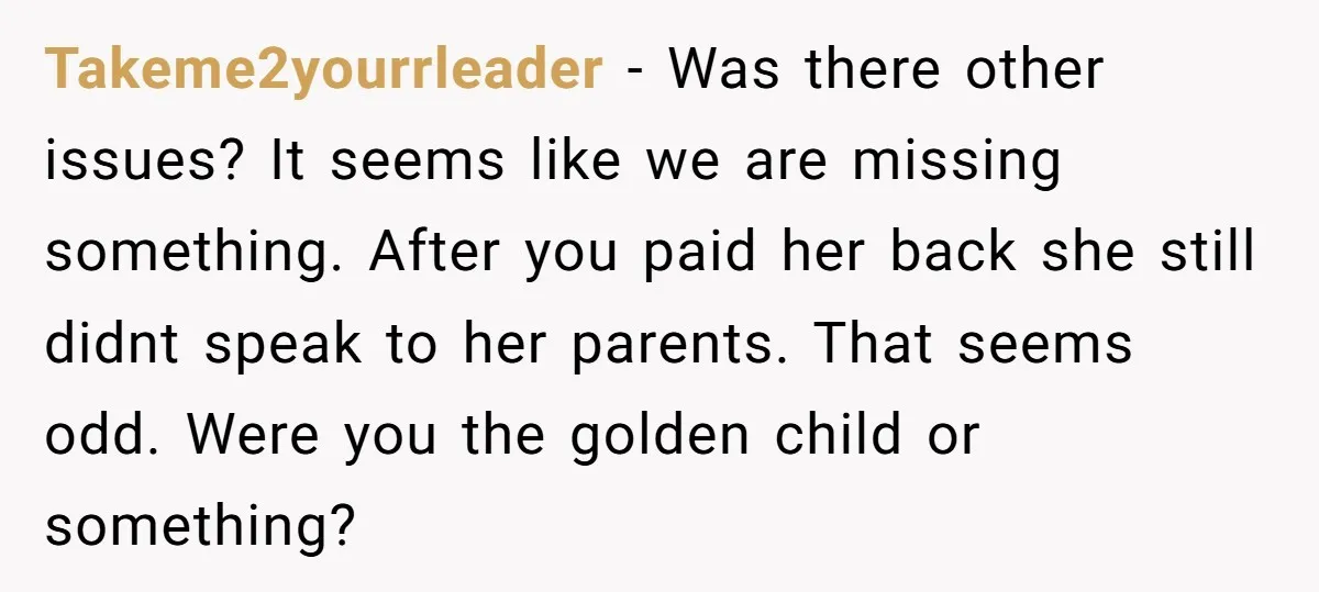 Takeme2yourrleader − Was there other issues? It seems like we are missing something. After you paid her back she still didnt speak to her parents. That seems odd. Were you...