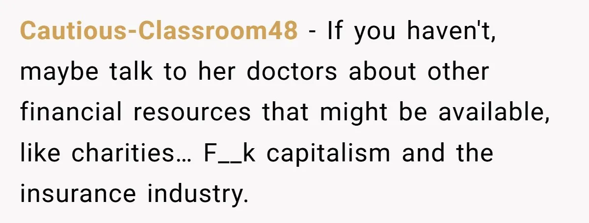 Cautious-Classroom48 − If you haven't, maybe talk to her doctors about other financial resources that might be available, like charities… F__k capitalism and the insurance industry.