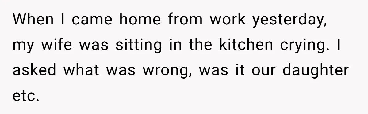 When I came home from work yesterday, my wife was sitting in the kitchen crying. I asked what was wrong, was it our daughter etc.