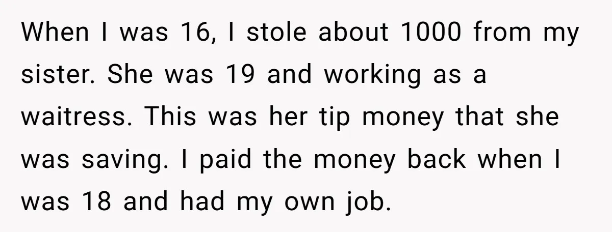 When I was 16, I stole about 1000 from my sister. She was 19 and working as a waitress. This was her tip money that she was saving. I paid...