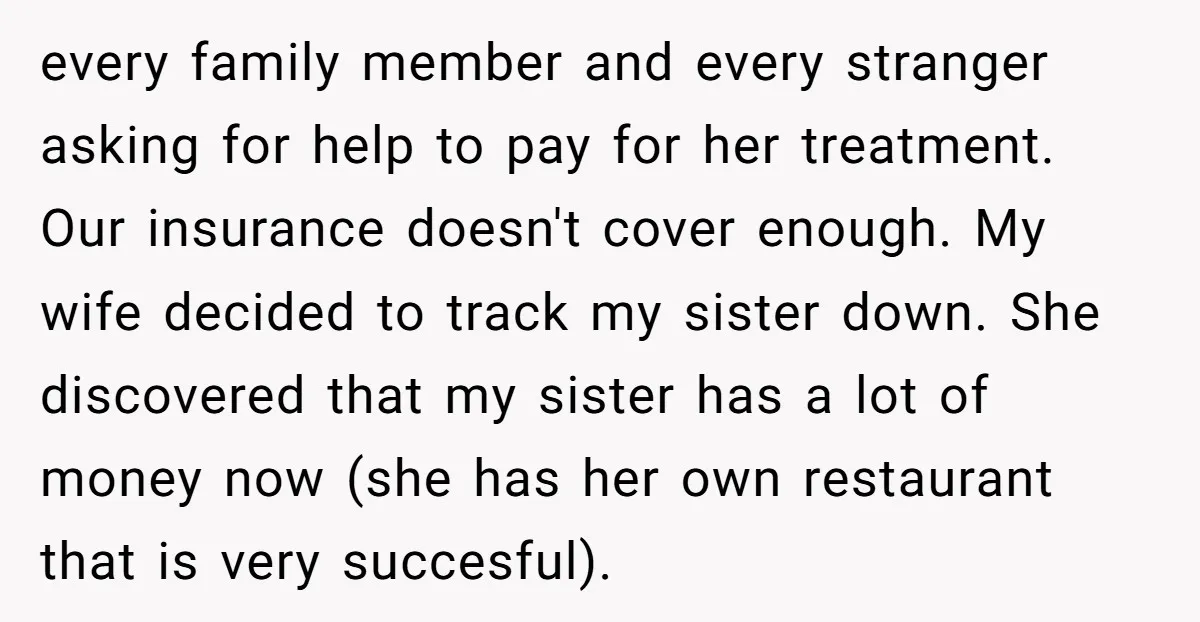 every family member and every stranger asking for help to pay for her treatment. Our insurance doesn't cover enough. My wife decided to track my sister down. She discovered that...