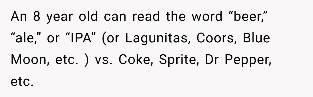 An 8 year old can read the word “beer,” “ale,” or “IPA” (or Lagunitas, Coors, Blue Moon, etc. ) vs. Coke, Sprite, Dr Pepper, etc.