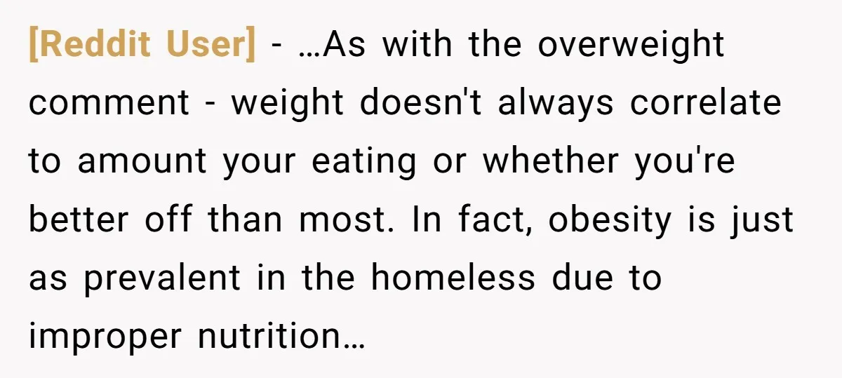 [Reddit User] − …As with the overweight comment - weight doesn't always correlate to amount your eating or whether you're better off than most. In fact, obesity is just as...