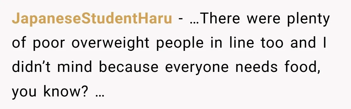 JapaneseStudentHaru − …There were plenty of poor overweight people in line too and I didn’t mind because everyone needs food, you know? …