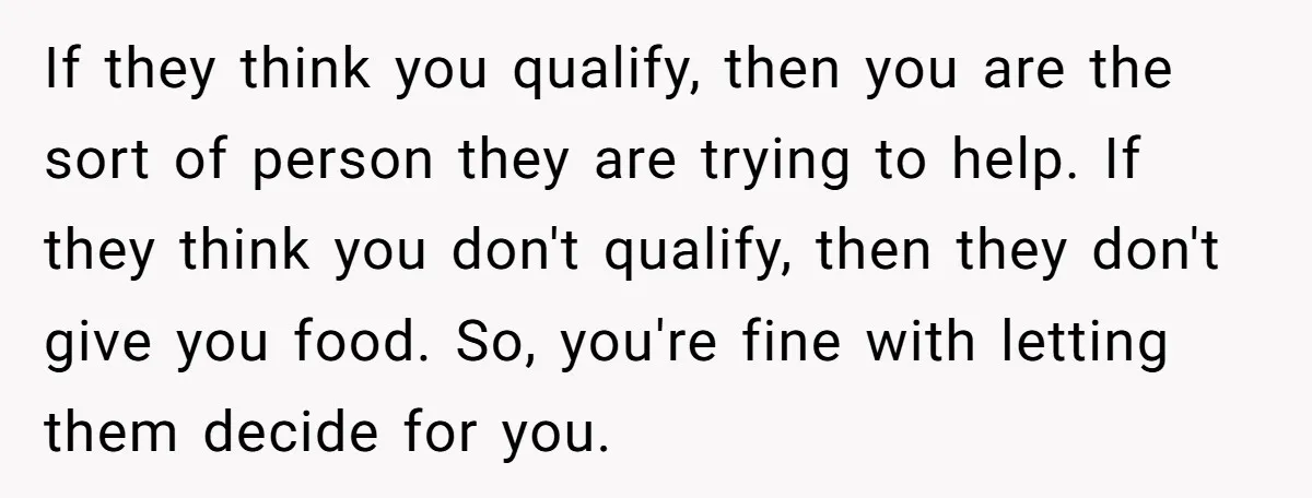 If they think you qualify, then you are the sort of person they are trying to help. If they think you don't qualify, then they don't give you food. So,...