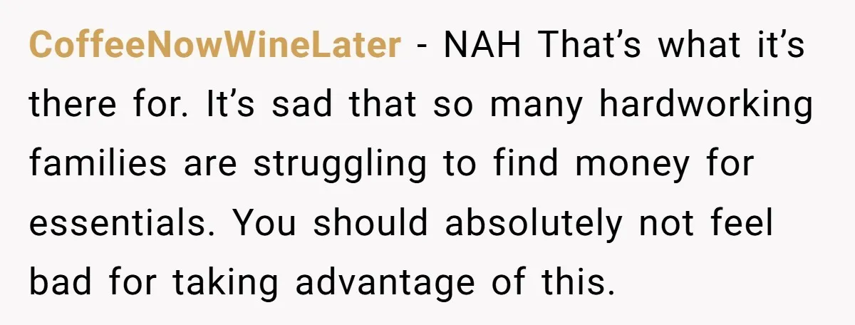 CoffeeNowWineLater − NAH That’s what it’s there for. It’s sad that so many hardworking families are struggling to find money for essentials. You should absolutely not feel bad for taking...