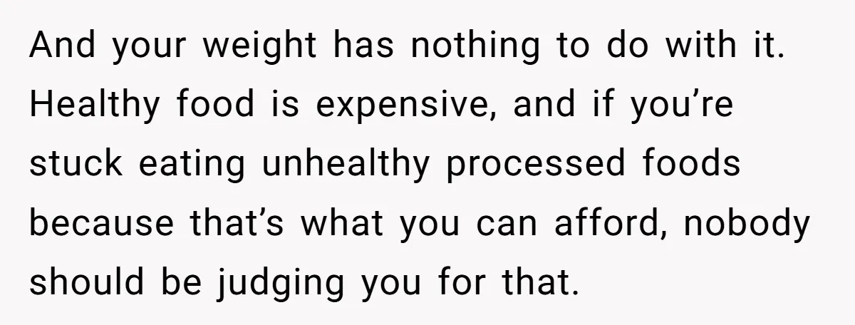 And your weight has nothing to do with it. Healthy food is expensive, and if you’re stuck eating unhealthy processed foods because that’s what you can afford, nobody should be...