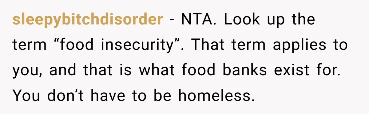sleepybitchdisorder − NTA. Look up the term “food insecurity”. That term applies to you, and that is what food banks exist for. You don’t have to be homeless.