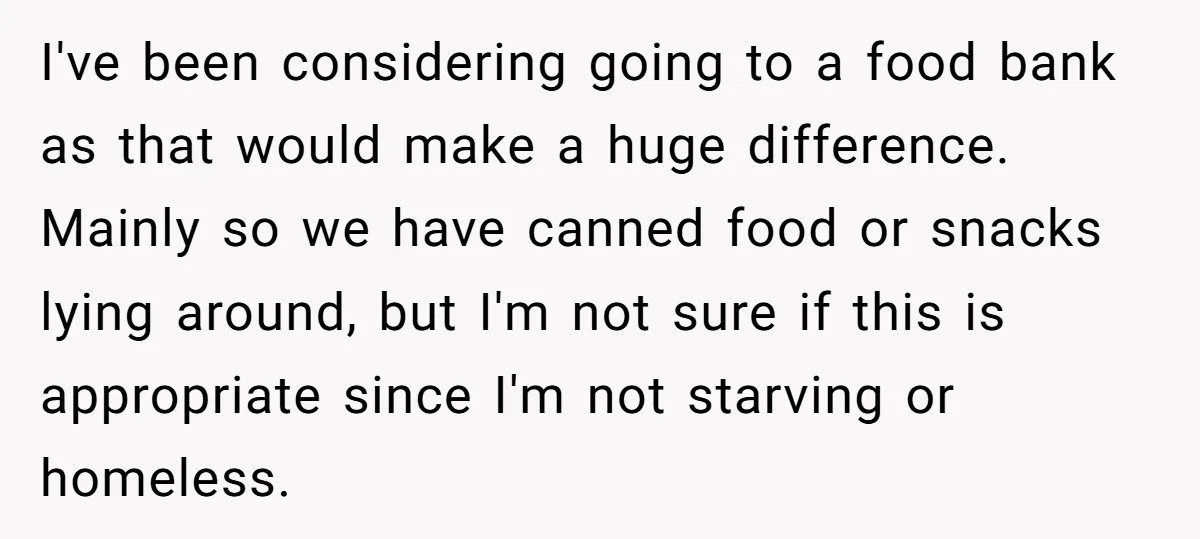 I've been considering going to a food bank as that would make a huge difference. Mainly so we have canned food or snacks lying around, but I'm not sure if...
