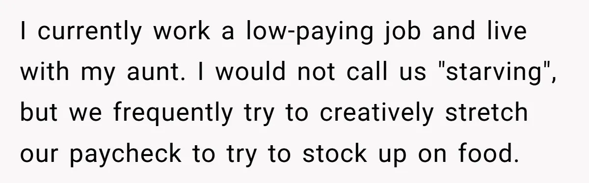 I currently work a low-paying job and live with my aunt. I would not call us "starving", but we frequently try to creatively stretch our paycheck to try to stock...