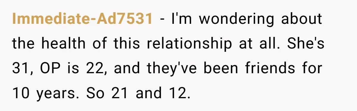 Immediate-Ad7531 − I'm wondering about the health of this relationship at all. She's 31, OP is 22, and they've been friends for 10 years. So 21 and 12.
