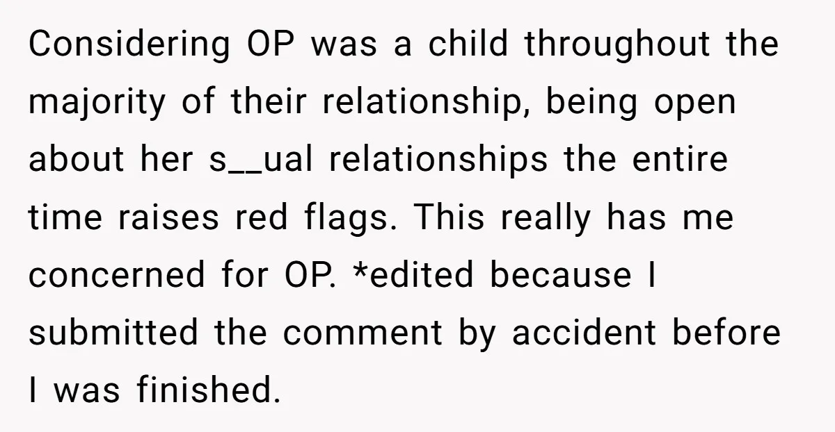 Considering OP was a child throughout the majority of their relationship, being open about her s__ual relationships the entire time raises red flags. This really has me concerned for OP....