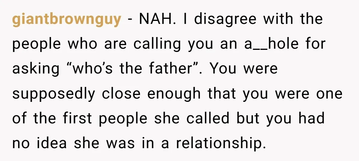 giantbrownguy − NAH. I disagree with the people who are calling you an a__hole for asking “who’s the father”. You were supposedly close enough that you were one of the...